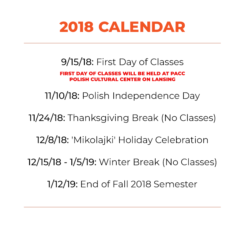 9/15/18: First Day of Classes 11/10/18: Polish Independence Day 11/24/18: Thanksgiving Break (No Classes) 12/8/18: 'Mikolajki' Holiday Celebration 12/15/18 - 1/5/19: Winter Break (No Classes) 1/12/18: End of Fall 2018 Semester